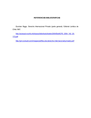 REFERENCIAS BIBLIOGRAFICAS
Duncker Biggs. Derecho Internacional Privado (parte general). Editorial Jurídica de
Chile.1967.
http://acienpol.msinfo.info/bases/biblo/texto/boletin/2004/BolACPS_2004_142_25-
113.pdf
http://gm-consult.com/images/pdf/ley-de-derecho-internacional-privado.pdf
 