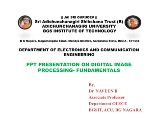 || JAI SRI GURUDEV ||
Sri Adichunchanagiri Shikshana Trust (R)
ADICHUNCHANAGIRI UNIVERSITY
BGS INSTITUTE OF TECHNOLOGY
B G Nagara, Nagamangala Taluk, Mandya District, Karnataka State, INDIA - 571448
DEPARTMENT OF ELECTRONICS AND COMMUNICATION
ENGINEERING
PPT PRESENTATION ON DIGITAL IMAGE
PROCESSING- FUNDAMENTALS
By,
Dr. NAVEEN B
Associate Professor
Department Of ECE
BGSIT, ACU, BG NAGARA
 
