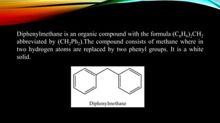 Diphenylmethane is an organic compound with the formula (C6H6)2CH2
abbreviated by (CH2Ph2).The compound consists of methane where in
two hydrogen atoms are replaced by two phenyl groups. It is a white
solid.