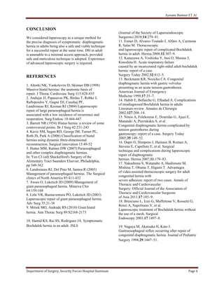 Aymane Basheer ET Al
Department of Surgery, Security Forces Hospital Dammam Page 4
CONCLUSION
We considered laparoscopy as a unique method for
the precise diagnosis of symptomatic diaphragmatic
hernia in adults being also a safe and viable technique
for a successful repair at the same time. DH in adult
is amenable to a minimal access approach, provided
safe and meticulous technique is adopted. Experience
of advanced laparoscopic surgery is required.
REFERENCES
1. Altorki NK, Yankelevitz D, Skinner DB (1998)
Massive hiatal hernias: the anatomic basis of
repair. J Thorac Cardiovasc Surg 115:828-835
2. Andujar JJ, Papasavas PK, Birdas T, Robke J,
Raftopoulos Y, Gagne DJ, Caushaj PF,
Landreneau RJ, Keenan RJ (2004) Laparoscopic
repair of large paraesophageal hernia is
associated with a low incidence of recurrence and
reoperation. Surg Endosc 18:444-447
3. Barrett NR (1954) Hiatus hernia: a review of some
controversial points. Br J Surg 42:231-243
4. Kavic SM, Segan RD, George IM, Turner PL,
Roth JS, Park A (2006) Classification of hiatal
hernias using dynamic three-dimensional
reconstruction. Surgical innovation 13:49-52
5. Hutter MM, Rattner DW (2007) Paraesophageal
and other complex diaphragmatic hernias.
In: Yeo CJ (ed) Shackelford's Surgery of the
Alimentary Tract Saunders Elsevier, Philadelphia,
pp 549-562
6. Landreneau RJ, Del Pino M, Santos R (2005)
Management of paraesophageal hernias. The Surgical
clinics of North America 85:411-432
7. Awais O, Luketich JD (2009) Management of
giant paraesophageal hernia. Minerva Chir
64:159-168
8. Litle VR, Buenaventura PO, Luketich JD (2001)
Laparoscopic repair of giant paraesophageal hernia.
Adv Surg 35:21-38
9. Mitiek MO, Andrade RS (2010) Giant hiatal
hernia. Ann Thorac Surg 89:S2168-2173
10. Hamid KS, Rai SS, Rodriguez JA. Symptomatic
Bochdalek hernia in an adult. JSLS
(Journal of the Society of Laparoendoscopic
Surgeons) 2010;14:279–81.
11. Esmer D, Alvarez-Tostado J, Alfaro A, Carmona
R, Salas M. Thoracoscopic
and laparoscopic repair of complicated Bochdalek
hernia in adult. Hernia 2008;12:307–9.
12. Kanazawa A, Yoshioka Y, Inoi O, Murase J,
Kinoshita H. Acute respiratory failure
caused by an incarcerated right-sided adult bochdalek
hernia: report of a case.
Surgery Today 2002;32:812–5.
13. Beckmann KR, Nozicka CA. Congenital
diaphragmatic hernia with gastric volvulus
presenting as an acute tension gastrothorax.
American Journal of Emergency
Medicine 1999;17:35–7.
14. Habib E, Bellaiche G, Elhadad A. Complications
of misdiagnosed Bochdalek hernia in adults
Literature review. Annales de Chirurgie
2002;127:208–14.
15. Ninos A, Felekouras E, Douridas G, Ajazi E,
Manataki A, Pierrakakis S, et al.
Congenital diaphragmatic hernia complicated by
tension gastrothorax during
gastroscopy: report of a case. Surgery Today
2005;35:149–52.
16. Dapri G, Himpens J, Hainaux B, Roman A,
Stevens E, Capelluto E, et al. Surgical
technique and complications during laparoscopic
repair of diaphragmatic
hernias. Hernia 2007;11:179–83.
17. Nakashima S, Watanabe A, Hashimoto M,
Mishina T, Obama T, Higami T. Advantages
of video-assisted thoracoscopic surgery for adult
congenital hernia with
severe adhesion: report of two cases. Annals of
Thoracic and Cardiovascular
Surgery: Official Journal of the Association of
Thoracic and Cardiovascular Surgeons
of Asia 2011;17:185–9.
18. Brusciano L, Izzo G, Maffettone V, Rossetti G,
Renzi A, Napolitano V, et al.
Laparoscopic treatment of Bochdalek hernia without
the use of a mesh. Surgical
Endoscopy 2003;17:1497–8.
19. Nagaya M, Akatsuka H, Kato J.
Gastroesophageal reflux occurring after repair of
congenital diaphragmatic hernia. Journal of Pediatric
Surgery 1994;29:1447–51.
 