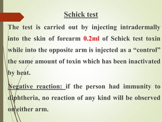 Schick test
The test is carried out by injecting intradermally
into the skin of forearm 0.2ml of Schick test toxin
while into the opposite arm is injected as a “control”
the same amount of toxin which has been inactivated
by heat.
Negative reaction: if the person had immunity to
diphtheria, no reaction of any kind will be observed
on either arm.
 