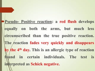 Pseudo- Positive reaction: a red flush develops
equally on both the arms, but much less
circumscribed than the true positive reaction.
The reaction fades very quickly and disappears
by the 4th day. This is an allergic type of reaction
found in certain individuals. The test is
interpreted as Schick negative.
 