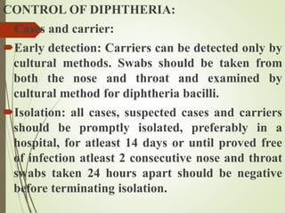 CONTROL OF DIPHTHERIA:
Cases and carrier:
Early detection: Carriers can be detected only by
cultural methods. Swabs should be taken from
both the nose and throat and examined by
cultural method for diphtheria bacilli.
Isolation: all cases, suspected cases and carriers
should be promptly isolated, preferably in a
hospital, for atleast 14 days or until proved free
of infection atleast 2 consecutive nose and throat
swabs taken 24 hours apart should be negative
before terminating isolation.
 