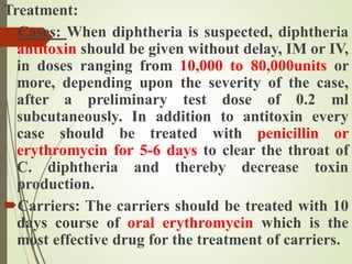 Treatment:
Cases: When diphtheria is suspected, diphtheria
antitoxin should be given without delay, IM or IV,
in doses ranging from 10,000 to 80,000units or
more, depending upon the severity of the case,
after a preliminary test dose of 0.2 ml
subcutaneously. In addition to antitoxin every
case should be treated with penicillin or
erythromycin for 5-6 days to clear the throat of
C. diphtheria and thereby decrease toxin
production.
Carriers: The carriers should be treated with 10
days course of oral erythromycin which is the
most effective drug for the treatment of carriers.
 
