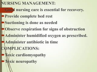NURSING MANAGEMENT:
Good nursing care is essential for recovery.
Provide complete bed rest
Suctioning is done as needed
Observe respiration for signs of obstruction
Administer humidified oxygen as prescribed.
Administer antibiotic in time
COMPLICATIONS:
Toxic cardiomyopathy
Toxic neuropathy
 