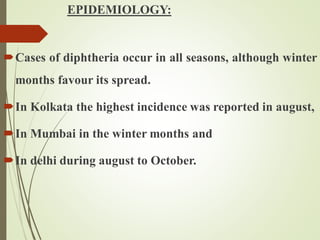 EPIDEMIOLOGY:
Cases of diphtheria occur in all seasons, although winter
months favour its spread.
In Kolkata the highest incidence was reported in august,
In Mumbai in the winter months and
In delhi during august to October.
 