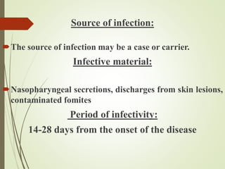 Source of infection:
The source of infection may be a case or carrier.
Infective material:
Nasopharyngeal secretions, discharges from skin lesions,
contaminated fomites
Period of infectivity:
14-28 days from the onset of the disease
 