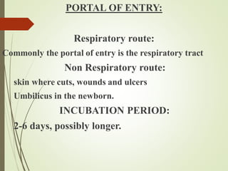 PORTAL OF ENTRY:
Respiratory route:
Commonly the portal of entry is the respiratory tract
Non Respiratory route:
skin where cuts, wounds and ulcers
Umbilicus in the newborn.
INCUBATION PERIOD:
2-6 days, possibly longer.
 