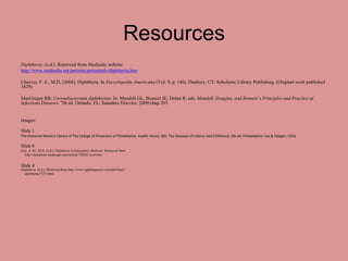 Resources
Diphtheria. (n.d.). Retrieved from Medindia website:
http://www.medindia.net/patients/patientinfo/diphtheria.htm

Cheever, F. S., M.D. (2004). Diphtheria. In Encyclopedia Americana (Vol. 9, p. 140). Danbury, CT: Scholastic Library Publishing. (Original work published
1829)

MacGregor RR. Corynebacterium diphtheriae. In: Mandell GL, Bennett JE, Dolan R, eds. Mandell, Douglas, and Bennett’s Principles and Practice of
Infectious Diseases. 7th ed. Orlando, FL: Saunders Elsevier; 2009:chap 205.


Images:

Slide 1
The Historical Medical Library of The College of Physicians of Philadelphia. Koplik, Henry, MD. The Diseases of Infancy and Childhood, 4th ed. Philadelphia: Lea & Febiger, 1918.

Slide 6
Guy, A. M., M.D. (n.d.). Diphtheria in Emergency Medicine. Retrieved from
  http://emedicine.medscape.com/article/782051-overview


Slide 4
Diphtheria. (n.d.). Retrieved from http://www.rightdiagnosis.com/phil/html/
  diphtheria/7323.html
 