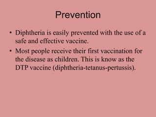 Prevention
• Diphtheria is easily prevented with the use of a
  safe and effective vaccine.
• Most people receive their first vaccination for
  the disease as children. This is know as the
  DTP vaccine (diphtheria-tetanus-pertussis).
 