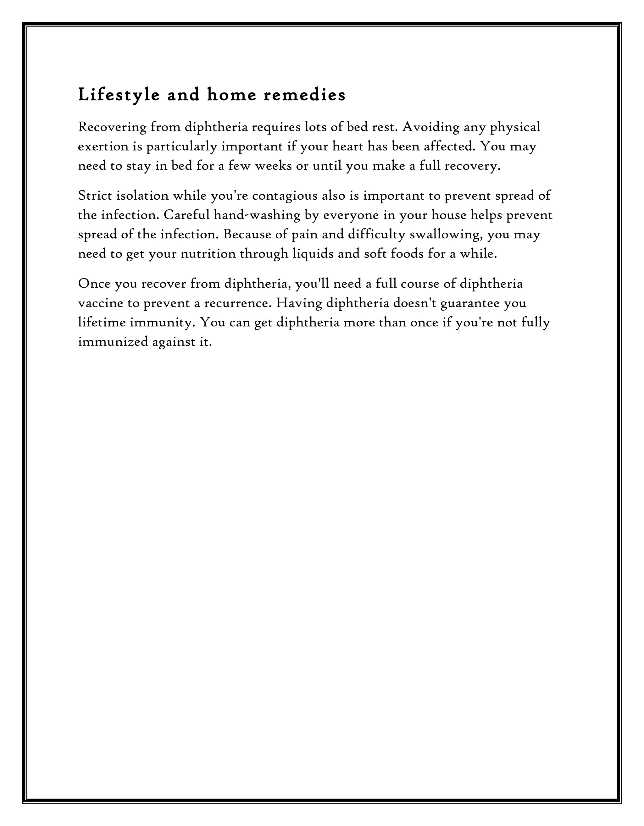 Lifestyle and home remedies
Recovering from diphtheria requires lots of bed rest. Avoiding any physical
exertion is particularly important if your heart has been affected. You may
need to stay in bed for a few weeks or until you make a full recovery.
Strict isolation while you're contagious also is important to prevent spread of
the infection. Careful hand-washing by everyone in your house helps prevent
spread of the infection. Because of pain and difficulty swallowing, you may
need to get your nutrition through liquids and soft foods for a while.
Once you recover from diphtheria, you'll need a full course of diphtheria
vaccine to prevent a recurrence. Having diphtheria doesn't guarantee you
lifetime immunity. You can get diphtheria more than once if you're not fully
immunized against it.

 