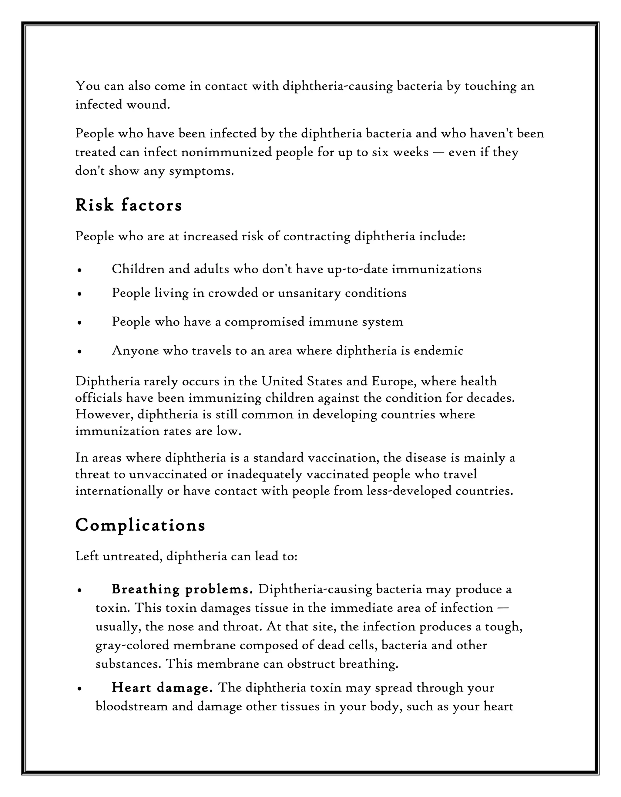 You can also come in contact with diphtheria-causing bacteria by touching an
infected wound.
People who have been infected by the diphtheria bacteria and who haven't been
treated can infect nonimmunized people for up to six weeks — even if they
don't show any symptoms.

Risk factors
People who are at increased risk of contracting diphtheria include:
•

Children and adults who don't have up-to-date immunizations

•

People living in crowded or unsanitary conditions

•

People who have a compromised immune system

•

Anyone who travels to an area where diphtheria is endemic

Diphtheria rarely occurs in the United States and Europe, where health
officials have been immunizing children against the condition for decades.
However, diphtheria is still common in developing countries where
immunization rates are low.
In areas where diphtheria is a standard vaccination, the disease is mainly a
threat to unvaccinated or inadequately vaccinated people who travel
internationally or have contact with people from less-developed countries.

Complications
Left untreated, diphtheria can lead to:
•

Breathing problems. Diphtheria-causing bacteria may produce a
toxin. This toxin damages tissue in the immediate area of infection —
usually, the nose and throat. At that site, the infection produces a tough,
gray-colored membrane composed of dead cells, bacteria and other
substances. This membrane can obstruct breathing.

•

Heart damage. The diphtheria toxin may spread through your
bloodstream and damage other tissues in your body, such as your heart

 