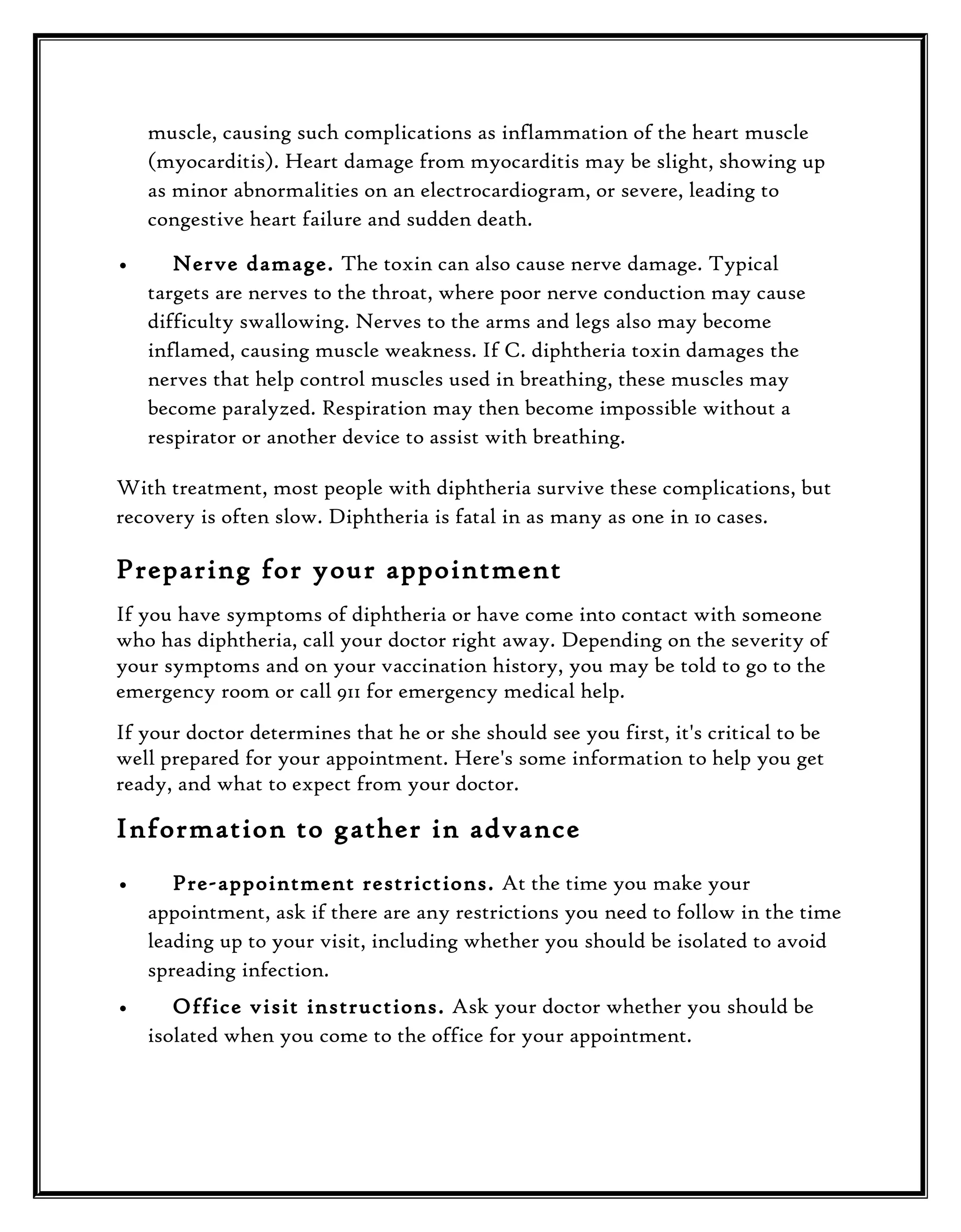 muscle, causing such complications as inflammation of the heart muscle
(myocarditis). Heart damage from myocarditis may be slight, showing up
as minor abnormalities on an electrocardiogram, or severe, leading to
congestive heart failure and sudden death.
•

Nerve damage. The toxin can also cause nerve damage. Typical
targets are nerves to the throat, where poor nerve conduction may cause
difficulty swallowing. Nerves to the arms and legs also may become
inflamed, causing muscle weakness. If C. diphtheria toxin damages the
nerves that help control muscles used in breathing, these muscles may
become paralyzed. Respiration may then become impossible without a
respirator or another device to assist with breathing.

With treatment, most people with diphtheria survive these complications, but
recovery is often slow. Diphtheria is fatal in as many as one in 10 cases.

Preparing for your appointment
If you have symptoms of diphtheria or have come into contact with someone
who has diphtheria, call your doctor right away. Depending on the severity of
your symptoms and on your vaccination history, you may be told to go to the
emergency room or call 911 for emergency medical help.
If your doctor determines that he or she should see you first, it's critical to be
well prepared for your appointment. Here's some information to help you get
ready, and what to expect from your doctor.

Information to gather in advance
•

Pre-appointment restrictions. At the time you make your
appointment, ask if there are any restrictions you need to follow in the time
leading up to your visit, including whether you should be isolated to avoid
spreading infection.

•

Office visit instructions. Ask your doctor whether you should be
isolated when you come to the office for your appointment.

 