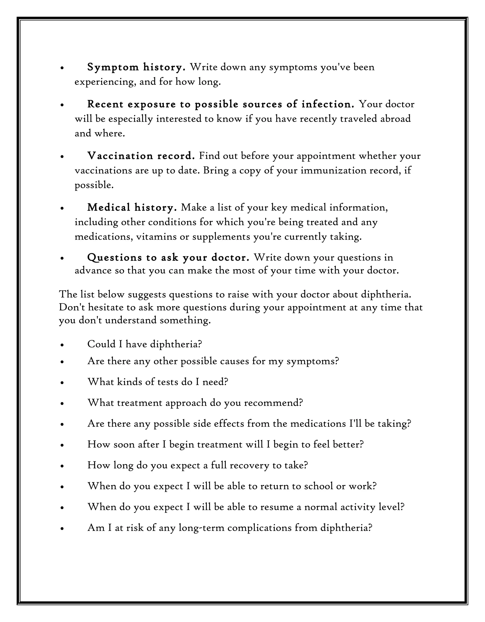 •

Symptom history. Write down any symptoms you've been
experiencing, and for how long.

•

Recent exposure to possible sources of infection. Your doctor
will be especially interested to know if you have recently traveled abroad
and where.

•

Vaccination record. Find out before your appointment whether your
vaccinations are up to date. Bring a copy of your immunization record, if
possible.

•

Medical history. Make a list of your key medical information,
including other conditions for which you're being treated and any
medications, vitamins or supplements you're currently taking.

•

Questions to ask your doctor. Write down your questions in
advance so that you can make the most of your time with your doctor.

The list below suggests questions to raise with your doctor about diphtheria.
Don't hesitate to ask more questions during your appointment at any time that
you don't understand something.
•

Could I have diphtheria?

•

Are there any other possible causes for my symptoms?

•

What kinds of tests do I need?

•

What treatment approach do you recommend?

•

Are there any possible side effects from the medications I'll be taking?

•

How soon after I begin treatment will I begin to feel better?

•

How long do you expect a full recovery to take?

•

When do you expect I will be able to return to school or work?

•

When do you expect I will be able to resume a normal activity level?

•

Am I at risk of any long-term complications from diphtheria?

 