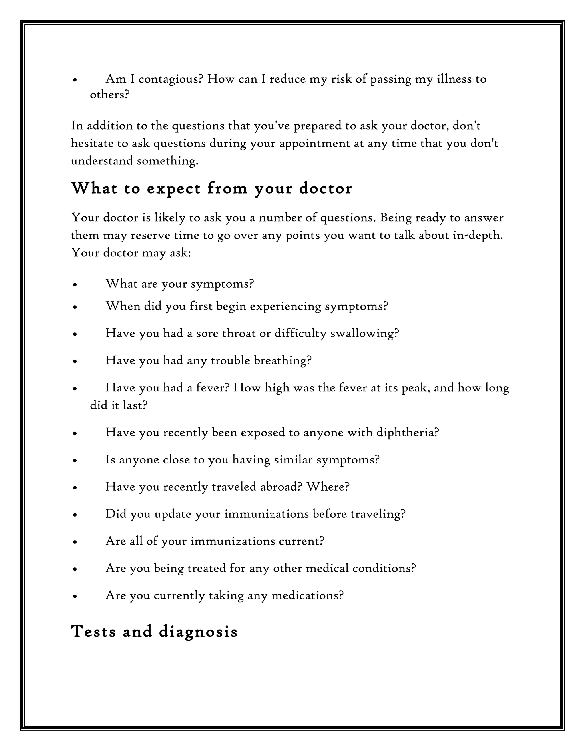 •

Am I contagious? How can I reduce my risk of passing my illness to
others?

In addition to the questions that you've prepared to ask your doctor, don't
hesitate to ask questions during your appointment at any time that you don't
understand something.

What to expect from your doctor
Your doctor is likely to ask you a number of questions. Being ready to answer
them may reserve time to go over any points you want to talk about in-depth.
Your doctor may ask:
•

What are your symptoms?

•

When did you first begin experiencing symptoms?

•

Have you had a sore throat or difficulty swallowing?

•

Have you had any trouble breathing?

•

Have you had a fever? How high was the fever at its peak, and how long
did it last?

•

Have you recently been exposed to anyone with diphtheria?

•

Is anyone close to you having similar symptoms?

•

Have you recently traveled abroad? Where?

•

Did you update your immunizations before traveling?

•

Are all of your immunizations current?

•

Are you being treated for any other medical conditions?

•

Are you currently taking any medications?

Tests and diagnosis

 