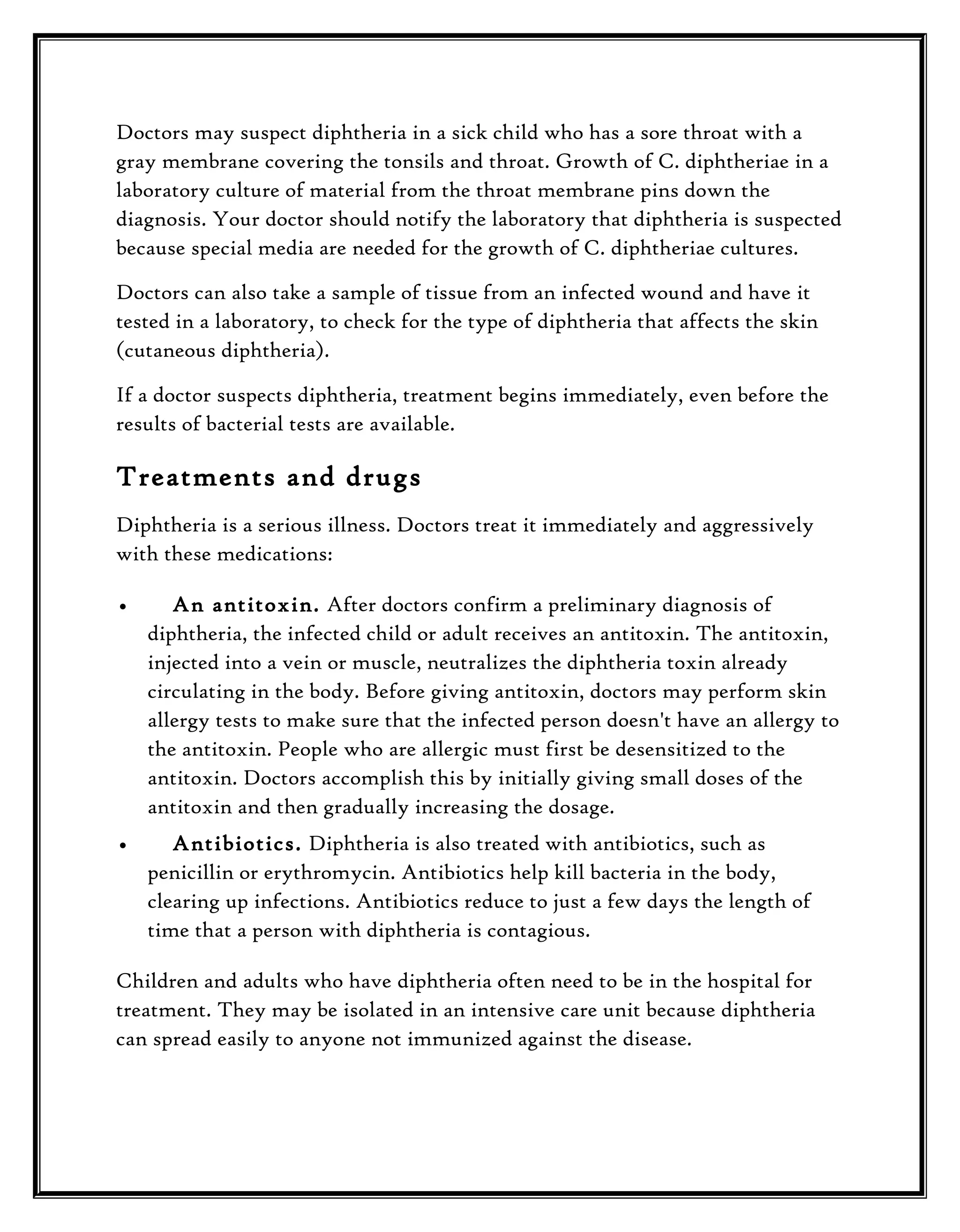 Doctors may suspect diphtheria in a sick child who has a sore throat with a
gray membrane covering the tonsils and throat. Growth of C. diphtheriae in a
laboratory culture of material from the throat membrane pins down the
diagnosis. Your doctor should notify the laboratory that diphtheria is suspected
because special media are needed for the growth of C. diphtheriae cultures.
Doctors can also take a sample of tissue from an infected wound and have it
tested in a laboratory, to check for the type of diphtheria that affects the skin
(cutaneous diphtheria).
If a doctor suspects diphtheria, treatment begins immediately, even before the
results of bacterial tests are available.

Treatments and drugs
Diphtheria is a serious illness. Doctors treat it immediately and aggressively
with these medications:
•

An antitoxin. After doctors confirm a preliminary diagnosis of
diphtheria, the infected child or adult receives an antitoxin. The antitoxin,
injected into a vein or muscle, neutralizes the diphtheria toxin already
circulating in the body. Before giving antitoxin, doctors may perform skin
allergy tests to make sure that the infected person doesn't have an allergy to
the antitoxin. People who are allergic must first be desensitized to the
antitoxin. Doctors accomplish this by initially giving small doses of the
antitoxin and then gradually increasing the dosage.

•

Antibiotics. Diphtheria is also treated with antibiotics, such as
penicillin or erythromycin. Antibiotics help kill bacteria in the body,
clearing up infections. Antibiotics reduce to just a few days the length of
time that a person with diphtheria is contagious.

Children and adults who have diphtheria often need to be in the hospital for
treatment. They may be isolated in an intensive care unit because diphtheria
can spread easily to anyone not immunized against the disease.

 