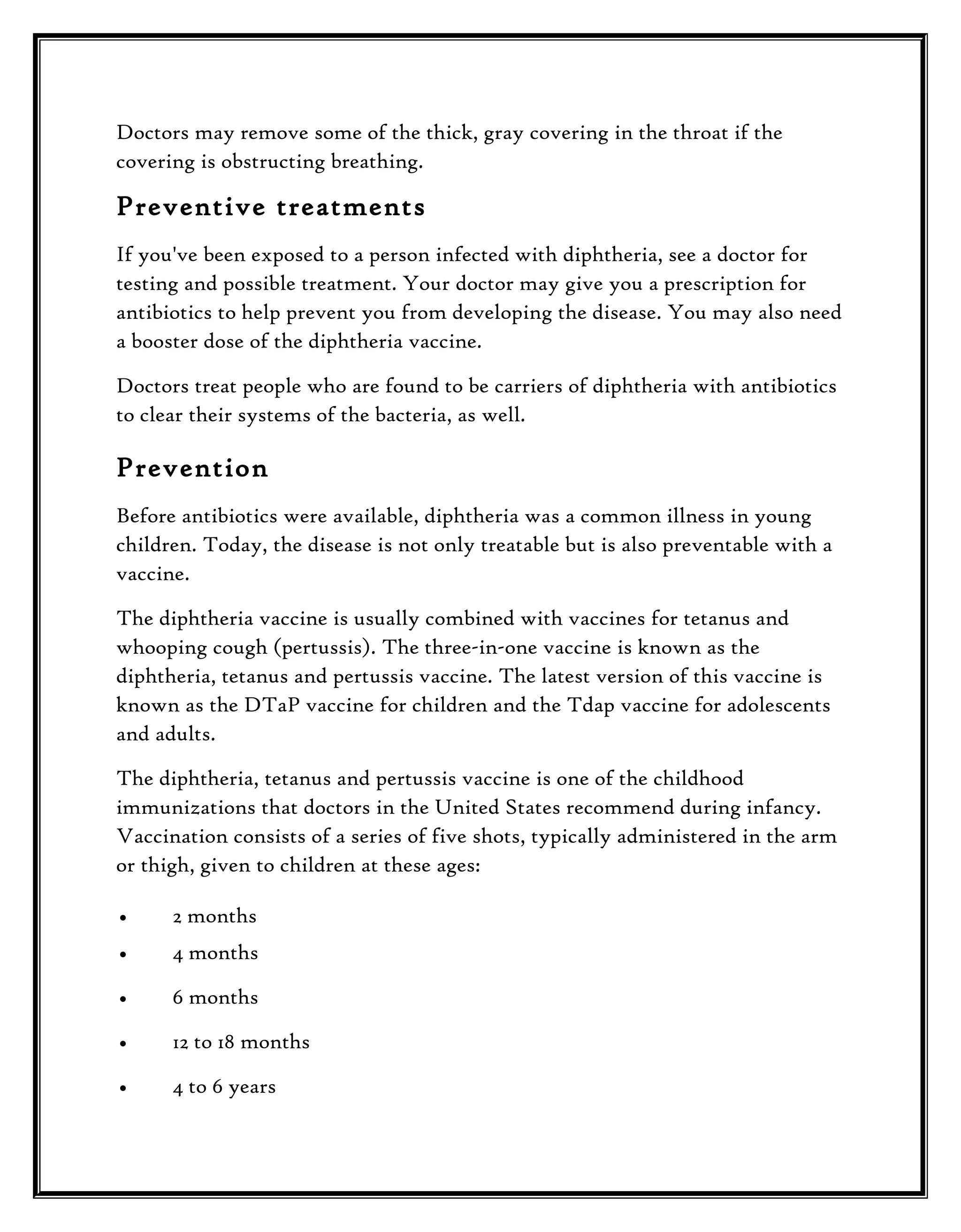 Doctors may remove some of the thick, gray covering in the throat if the
covering is obstructing breathing.

Preventive treatments
If you've been exposed to a person infected with diphtheria, see a doctor for
testing and possible treatment. Your doctor may give you a prescription for
antibiotics to help prevent you from developing the disease. You may also need
a booster dose of the diphtheria vaccine.
Doctors treat people who are found to be carriers of diphtheria with antibiotics
to clear their systems of the bacteria, as well.

Prevention
Before antibiotics were available, diphtheria was a common illness in young
children. Today, the disease is not only treatable but is also preventable with a
vaccine.
The diphtheria vaccine is usually combined with vaccines for tetanus and
whooping cough (pertussis). The three-in-one vaccine is known as the
diphtheria, tetanus and pertussis vaccine. The latest version of this vaccine is
known as the DTaP vaccine for children and the Tdap vaccine for adolescents
and adults.
The diphtheria, tetanus and pertussis vaccine is one of the childhood
immunizations that doctors in the United States recommend during infancy.
Vaccination consists of a series of five shots, typically administered in the arm
or thigh, given to children at these ages:
•

2 months

•

4 months

•

6 months

•

12 to 18 months

•

4 to 6 years

 
