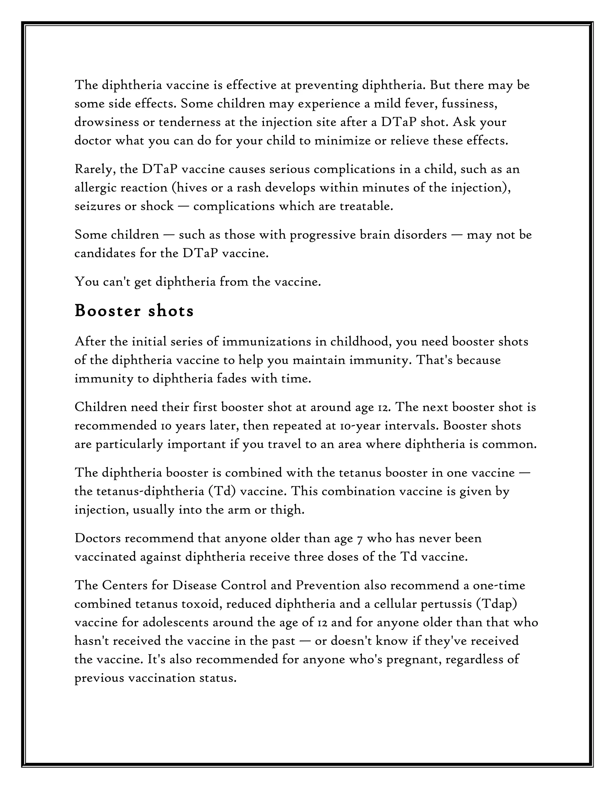 The diphtheria vaccine is effective at preventing diphtheria. But there may be
some side effects. Some children may experience a mild fever, fussiness,
drowsiness or tenderness at the injection site after a DTaP shot. Ask your
doctor what you can do for your child to minimize or relieve these effects.
Rarely, the DTaP vaccine causes serious complications in a child, such as an
allergic reaction (hives or a rash develops within minutes of the injection),
seizures or shock — complications which are treatable.
Some children — such as those with progressive brain disorders — may not be
candidates for the DTaP vaccine.
You can't get diphtheria from the vaccine.

Booster shots
After the initial series of immunizations in childhood, you need booster shots
of the diphtheria vaccine to help you maintain immunity. That's because
immunity to diphtheria fades with time.
Children need their first booster shot at around age 12. The next booster shot is
recommended 10 years later, then repeated at 10-year intervals. Booster shots
are particularly important if you travel to an area where diphtheria is common.
The diphtheria booster is combined with the tetanus booster in one vaccine —
the tetanus-diphtheria (Td) vaccine. This combination vaccine is given by
injection, usually into the arm or thigh.
Doctors recommend that anyone older than age 7 who has never been
vaccinated against diphtheria receive three doses of the Td vaccine.
The Centers for Disease Control and Prevention also recommend a one-time
combined tetanus toxoid, reduced diphtheria and a cellular pertussis (Tdap)
vaccine for adolescents around the age of 12 and for anyone older than that who
hasn't received the vaccine in the past — or doesn't know if they've received
the vaccine. It's also recommended for anyone who's pregnant, regardless of
previous vaccination status.

 