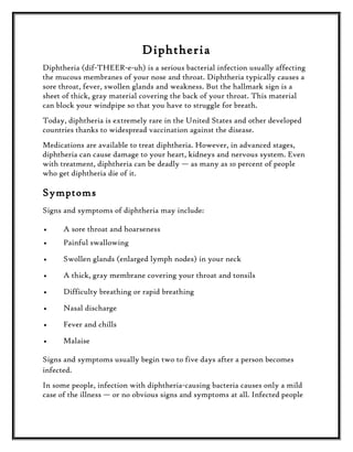 Diphtheria
Diphtheria (dif-THEER-e-uh) is a serious bacterial infection usually affecting
the mucous membranes of your nose and throat. Diphtheria typically causes a
sore throat, fever, swollen glands and weakness. But the hallmark sign is a
sheet of thick, gray material covering the back of your throat. This material
can block your windpipe so that you have to struggle for breath.
Today, diphtheria is extremely rare in the United States and other developed
countries thanks to widespread vaccination against the disease.
Medications are available to treat diphtheria. However, in advanced stages,
diphtheria can cause damage to your heart, kidneys and nervous system. Even
with treatment, diphtheria can be deadly — as many as 10 percent of people
who get diphtheria die of it.

Symptoms
Signs and symptoms of diphtheria may include:
•

A sore throat and hoarseness

•

Painful swallowing

•

Swollen glands (enlarged lymph nodes) in your neck

•

A thick, gray membrane covering your throat and tonsils

•

Difficulty breathing or rapid breathing

•

Nasal discharge

•

Fever and chills

•

Malaise

Signs and symptoms usually begin two to five days after a person becomes
infected.
In some people, infection with diphtheria-causing bacteria causes only a mild
case of the illness — or no obvious signs and symptoms at all. Infected people

 