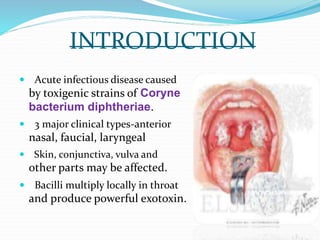 INTRODUCTION
 Acute infectious disease caused
by toxigenic strains of Coryne
bacterium diphtheriae.
 3 major clinical types-anterior
nasal, faucial, laryngeal
 Skin, conjunctiva, vulva and
other parts may be affected.
 Bacilli multiply locally in throat
and produce powerful exotoxin.
 