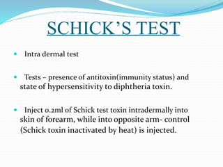 SCHICK’S TEST
 Intra dermal test
 Tests – presence of antitoxin(immunity status) and
state of hypersensitivity to diphtheria toxin.
 Inject 0.2ml of Schick test toxin intradermally into
skin of forearm, while into opposite arm- control
(Schick toxin inactivated by heat) is injected.
 
