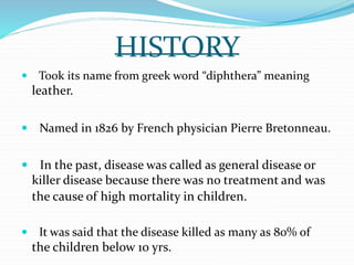HISTORY
 Took its name from greek word “diphthera” meaning
leather.
 Named in 1826 by French physician Pierre Bretonneau.
 In the past, disease was called as general disease or
killer disease because there was no treatment and was
the cause of high mortality in children.
 It was said that the disease killed as many as 80% of
the children below 10 yrs.
 