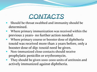 CONTACTS
 Should be throat swabbed and immunity should be
determined.
 Where primary immunization was received within the
previous 2 years- no further action needed.
 Where primary course or booster dose of diphtheria
toxoid was received more than 2 years before, only a
booster dose of dip: toxoid need be given.
 Non-immunized close contacts should receive
prophylatic penicilin or erythromycin.
 They should be given 1000-2000 units of antitoxin and
actively immunized against diphtheria.
 