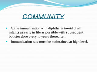 COMMUNITY
 Active immunization with diphtheria toxoid of all
infants as early in life as possible with subsequent
booster dose every 10 years thereafter.
 Immunization rate must be maintained at high level.
 