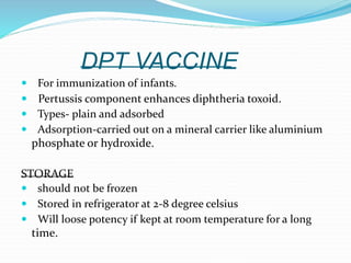 DPT VACCINE
 For immunization of infants.
 Pertussis component enhances diphtheria toxoid.
 Types- plain and adsorbed
 Adsorption-carried out on a mineral carrier like aluminium
phosphate or hydroxide.
STORAGE
 should not be frozen
 Stored in refrigerator at 2-8 degree celsius
 Will loose potency if kept at room temperature for a long
time.
 