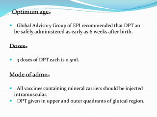 Optimum age-
 Global Advisory Group of EPI recommended that DPT an
be safely administered as early as 6 weeks after birth.
Doses-
 3 doses of DPT each is 0.5ml.
Mode of admn-
 All vaccines containing mineral carriers should be injected
intramuscular.
 DPT given in upper and outer quadrants of gluteal region.
 