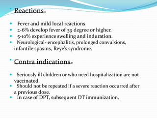 
Reactions-
 Fever and mild local reactions
 2-6% develop fever of 39 degree or higher.
 5-10% experience swelling and induration.
 Neurological- encephalitis, prolonged convulsions,
infantile spasms, Reye’s syndrome.

Contra indications-
 Seriously ill children or who need hospitalization are not
vaccinated.
 Should not be repeated if a severe reaction occurred after
a previous dose.
 In case of DPT, subsequent DT immunization.
 