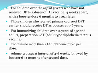  For children over the age of 5 years who have not
received DPT- 2 doses of DT vaccine, 4 weeks apart,
with a booster dose 6 months to 1 year later.
 Those children who received primary course of DPT
earlier, should receive DT as booster at 5-6 years.
 For immunizing children over 12 years of age and
adults, preparation –dT (adult type diphtheria tetanus
vaccine).
 Contains no more than 2 Lf diphtheria toxoid per
dose.
 Admn:- 2 doses at interval of 4-6 weeks, followed by
booster 6-12 months after second dose.
 