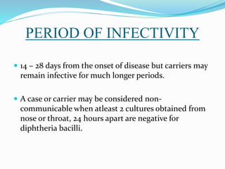 PERIOD OF INFECTIVITY
 14 – 28 days from the onset of disease but carriers may
remain infective for much longer periods.
 A case or carrier may be considered non-
communicable when atleast 2 cultures obtained from
nose or throat, 24 hours apart are negative for
diphtheria bacilli.
 