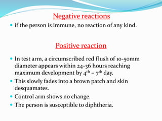 Negative reactions
 if the person is immune, no reaction of any kind.
 In test arm, a circumscribed red flush of 10-50mm
diameter appears within 24-36 hours reaching
maximum development by 4th – 7th day.
 This slowly fades into a brown patch and skin
desquamates.
 Control arm shows no change.
 The person is susceptible to diphtheria.
Positive reaction
 