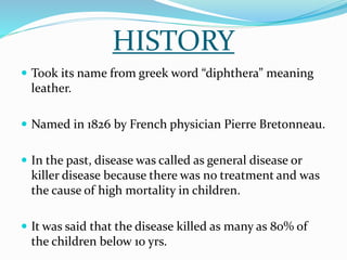 HISTORY
 Took its name from greek word “diphthera” meaning
leather.
 Named in 1826 by French physician Pierre Bretonneau.
 In the past, disease was called as general disease or
killer disease because there was no treatment and was
the cause of high mortality in children.
 It was said that the disease killed as many as 80% of
the children below 10 yrs.
 