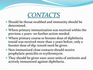CONTACTS
 Should be throat swabbed and immunity should be
determined.
 Where primary immunization was received within the
previous 2 years- no further action needed.
 Where primary course or booster dose of diphtheria
toxoid was received more than 2 years before, only a
booster dose of dip: toxoid need be given.
 Non-immunized close contacts should receive
prophylatic penicilin or erythromycin.
 They should be given 1000-2000 units of antitoxin and
actively immunized against diphtheria.
 