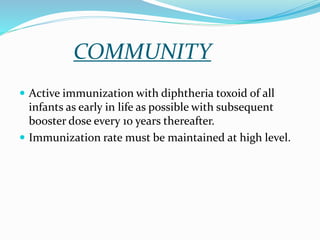 COMMUNITY
 Active immunization with diphtheria toxoid of all
infants as early in life as possible with subsequent
booster dose every 10 years thereafter.
 Immunization rate must be maintained at high level.
 
