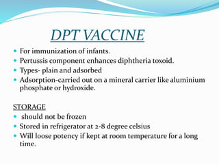 DPT VACCINE
 For immunization of infants.
 Pertussis component enhances diphtheria toxoid.
 Types- plain and adsorbed
 Adsorption-carried out on a mineral carrier like aluminium
phosphate or hydroxide.
STORAGE
 should not be frozen
 Stored in refrigerator at 2-8 degree celsius
 Will loose potency if kept at room temperature for a long
time.
 