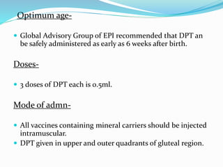 Optimum age-
 Global Advisory Group of EPI recommended that DPT an
be safely administered as early as 6 weeks after birth.
Doses-
 3 doses of DPT each is 0.5ml.
Mode of admn-
 All vaccines containing mineral carriers should be injected
intramuscular.
 DPT given in upper and outer quadrants of gluteal region.
 