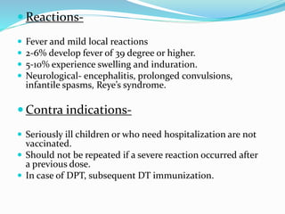  Reactions-
 Fever and mild local reactions
 2-6% develop fever of 39 degree or higher.
 5-10% experience swelling and induration.
 Neurological- encephalitis, prolonged convulsions,
infantile spasms, Reye’s syndrome.
 Contra indications-
 Seriously ill children or who need hospitalization are not
vaccinated.
 Should not be repeated if a severe reaction occurred after
a previous dose.
 In case of DPT, subsequent DT immunization.
 