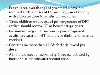  For children over the age of 5 years who have not
received DPT- 2 doses of DT vaccine, 4 weeks apart,
with a booster dose 6 months to 1 year later.
 Those children who received primary course of DPT
earlier, should receive DT as booster at 5-6 years.
 For immunizing children over 12 years of age and
adults, preparation –dT (adult type diphtheria tetanus
vaccine).
 Contains no more than 2 Lf diphtheria toxoid per
dose.
 Admn:- 2 doses at interval of 4-6 weeks, followed by
booster 6-12 months after second dose.
 
