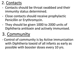 2. Contacts
- Contacts should be throat swabbed and their
immunity status determined.
- Close contacts should receive prophylactic
Penicillin or Erythromycin.
- They should be given 1000 to 2000 units of
Diphtheria antitoxin and actively immunised.
3. Community
- Control of community is by Active immunization
with Diphtheria toxoid of all infants as early as
possible with booster doses every 10 yrs.
 