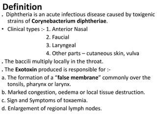 Definition
. Diphtheria is an acute infectious disease caused by toxigenic
strains of Corynebacterium diphtheriae.
• Clinical types :- 1. Anterior Nasal
2. Faucial
3. Laryngeal
4. Other parts – cutaneous skin, vulva
. The baccili multiply locally in the throat.
. The Exotoxin produced is responsible for :-
a. The formation of a “false membrane” commonly over the
tonsils, pharynx or larynx.
b. Marked congestion, oedema or local tissue destruction.
c. Sign and Symptoms of toxaemia.
d. Enlargement of regional lymph nodes.
 