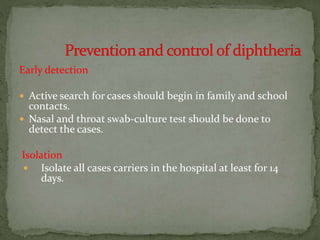 Early detection
 Active search for cases should begin in family and school
contacts.
 Nasal and throat swab-culture test should be done to
detect the cases.
Isolation
 Isolate all cases carriers in the hospital at least for 14
days.
 