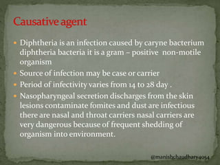  Diphtheria is an infection caused by caryne bacterium
diphtheria bacteria it is a gram – positive non-motile
organism
 Source of infection may be case or carrier
 Period of infectivity varies from 14 to 28 day .
 Nasopharyngeal secretion discharges from the skin
lesions contaminate fomites and dust are infectious
there are nasal and throat carriers nasal carriers are
very dangerous because of frequent shedding of
organism into environment.
@manishchaudhary4054
 