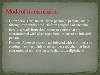  Diphtheria is transmitted from person to person usually
through respiratory droplets from coughing or sneezing
 Rarely, spreads from skin lesions or cloths that are
contaminated with discharges from lesions of an infected
person
 Fomites- A person also can get infected with diphtheria by
coming in contact with an object like a toy ,that has been
contaminatet with the bacteria that cause diphtheria
 