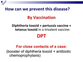 How can we prevent this disease?
By Vaccination
Diphtheria toxoid + pertussis vaccine +
tetanus toxoid in a trivalent vaccine:
DPT
For close contacts of a case:
(booster of diphtheria toxoid + antibiotic
chemoprophylaxis)
 