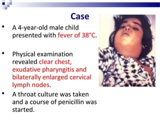 Case
 A 4-year-old male child
presented with fever of 38°C.
 Physical examination
revealed clear chest,
exudative pharyngitis and
bilaterally enlarged cervical
lymph nodes.
 A throat culture was taken
and a course of penicillin was
started.
 