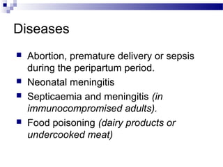 Diseases
 Abortion, premature delivery or sepsis
during the peripartum period.
 Neonatal meningitis
 Septicaemia and meningitis (in
immunocompromised adults).
 Food poisoning (dairy products or
undercooked meat)
 