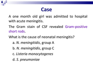 Case
A one month old girl was admitted to hospital
with acute meningitis.
The Gram stain of CSF revealed Gram-positive
short rods.
What is the cause of neonatal meningitis?
a. N. meningitidis, group A
b. N. meningitidis, group C
c. Listeria monocytogenes
d. S. pneumoniae
 